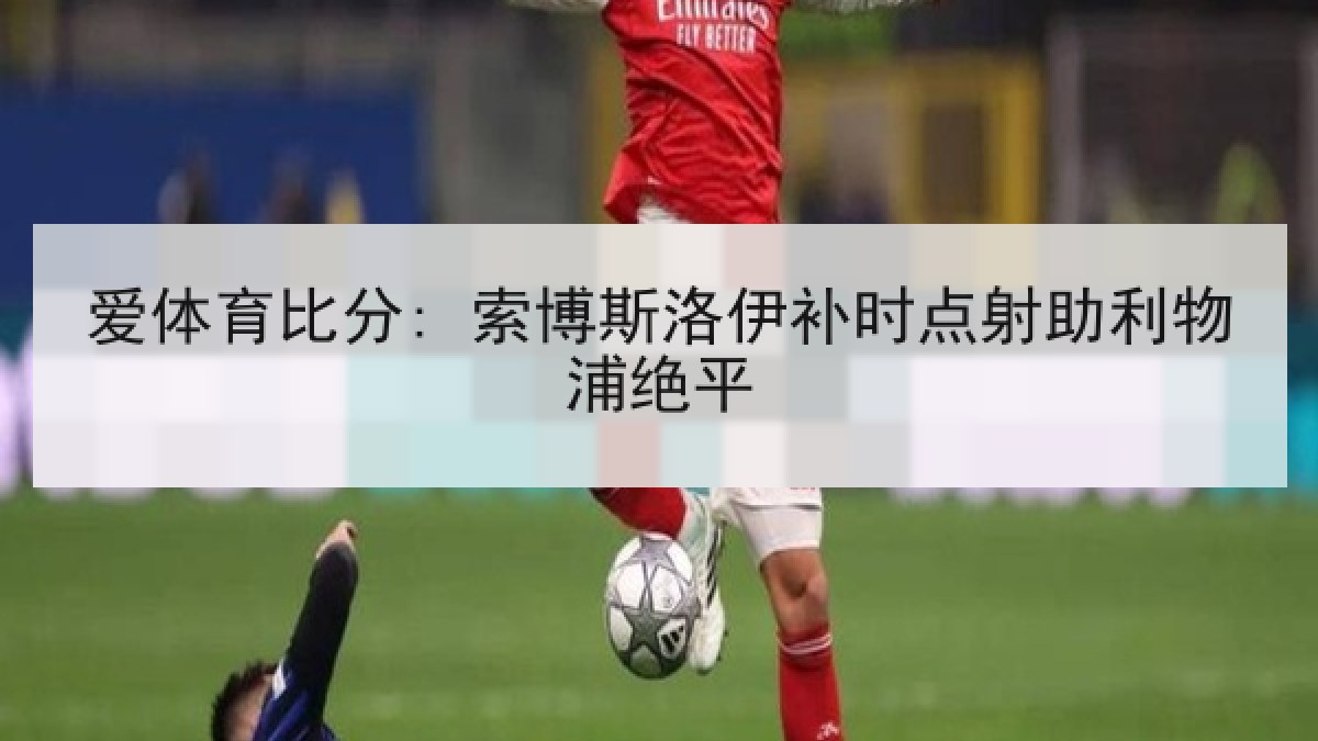 爱体育比分: 索博斯洛伊补时点射助利物浦绝平 爱体育比分: 索博斯洛伊补时点射助利物浦绝平