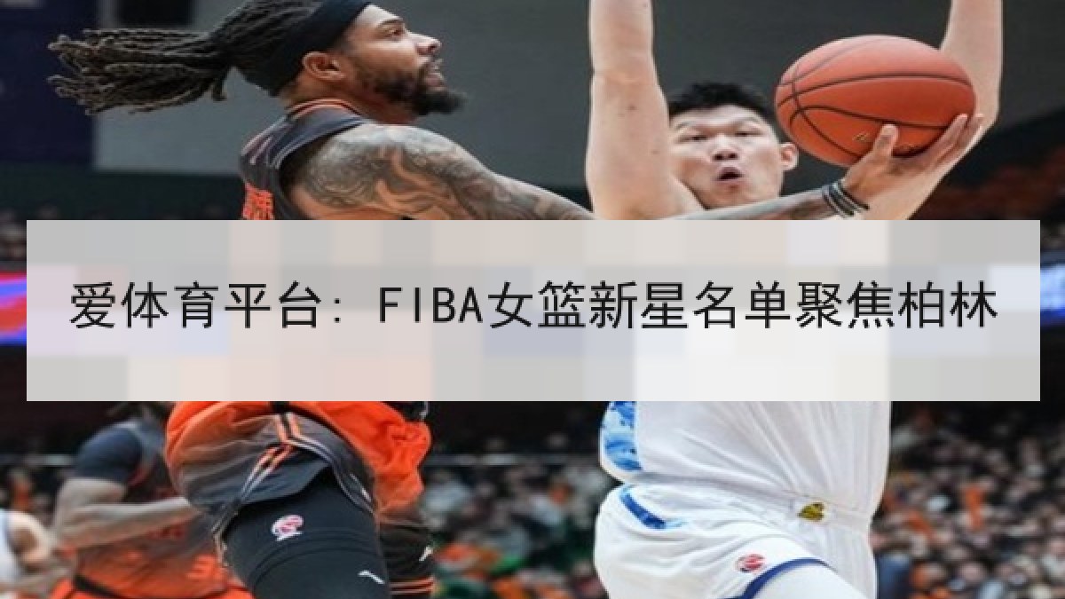 爱体育平台: FIBA女篮新星名单聚焦柏林