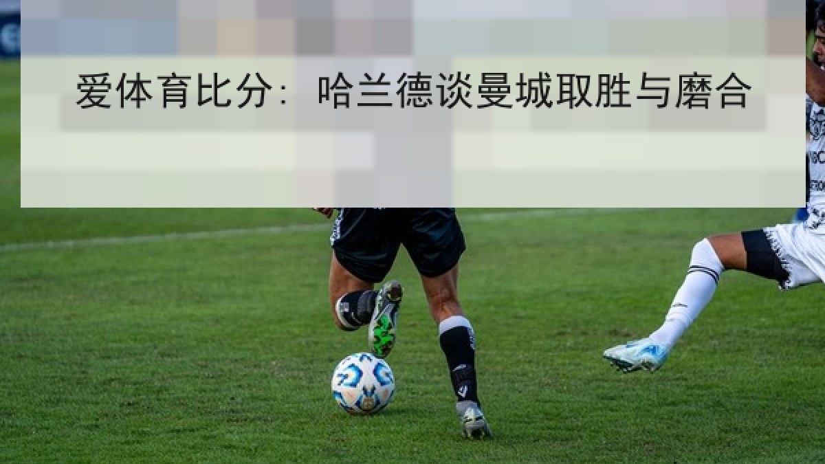 爱体育比分: 哈兰德谈曼城取胜与磨合 爱体育比分: 哈兰德谈曼城取胜与磨合