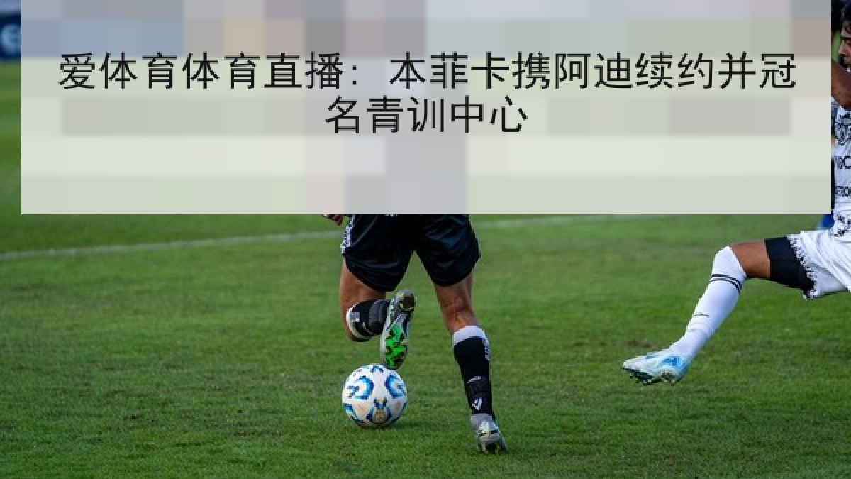 爱体育体育直播: 本菲卡携阿迪续约并冠名青训中心